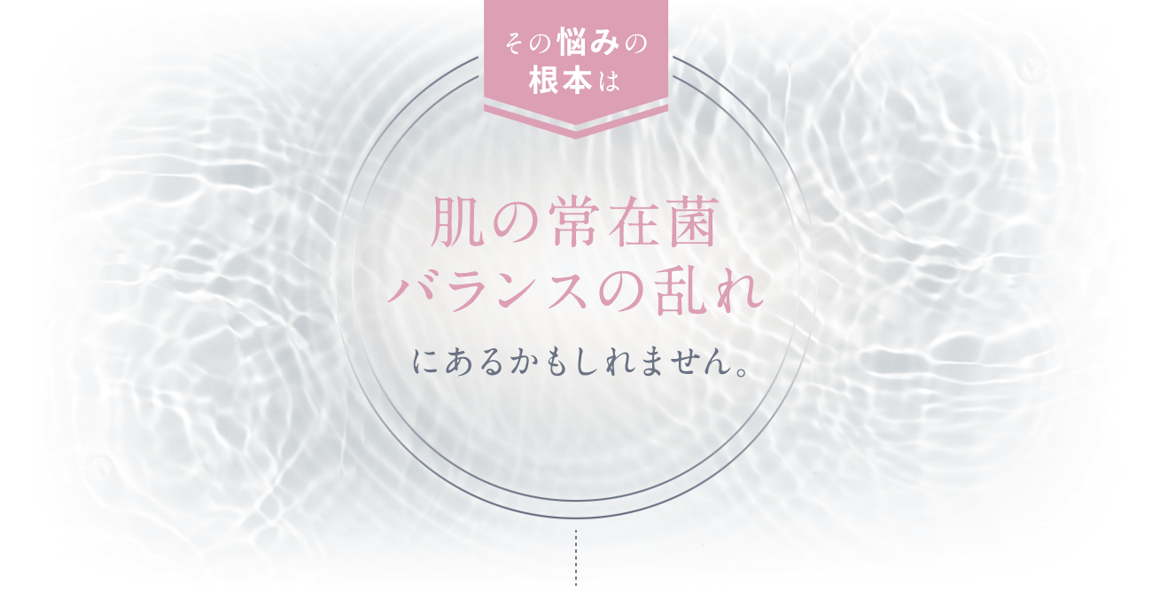 その悩みの根本は肌の常在菌のバランスの乱れにあるかもしれません